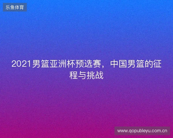 2021男篮亚洲杯预选赛,中国男篮的征程与挑战 2021男篮亚洲杯预选赛,中国男篮的征程与挑战